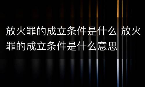 放火罪的成立条件是什么 放火罪的成立条件是什么意思