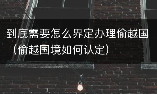 到底需要怎么界定办理偷越国（偷越国境如何认定）