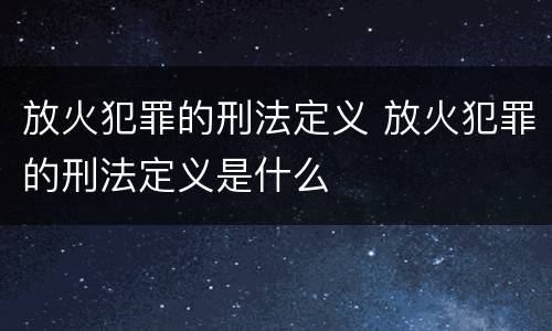 放火犯罪的刑法定义 放火犯罪的刑法定义是什么