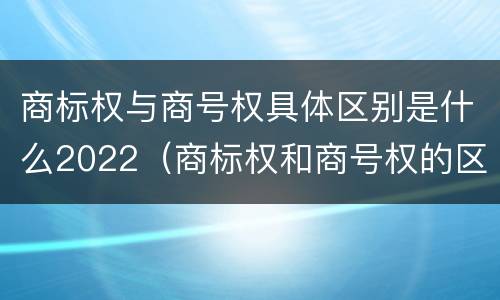商标权与商号权具体区别是什么2022（商标权和商号权的区别）