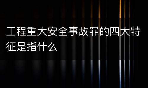 工程重大安全事故罪的四大特征是指什么