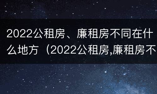 2022公租房、廉租房不同在什么地方（2022公租房,廉租房不同在什么地方办理）