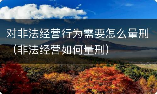 对非法经营行为需要怎么量刑（非法经营如何量刑）