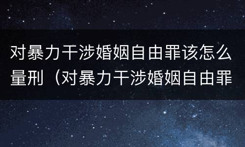 对暴力干涉婚姻自由罪该怎么量刑（对暴力干涉婚姻自由罪该怎么量刑呢）