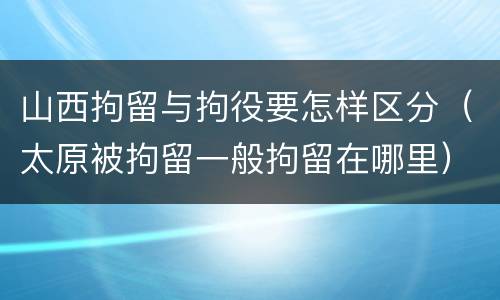 山西拘留与拘役要怎样区分（太原被拘留一般拘留在哪里）