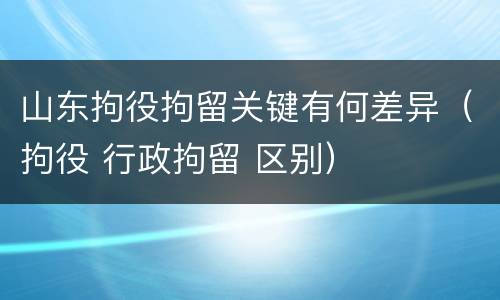 山东拘役拘留关键有何差异（拘役 行政拘留 区别）