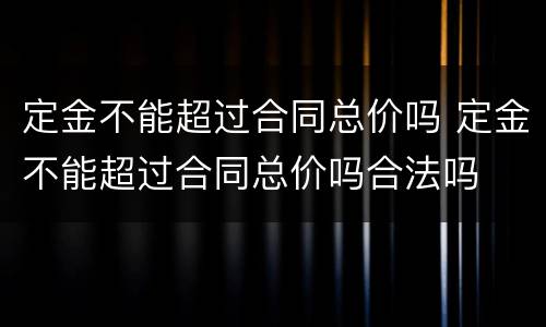 定金不能超过合同总价吗 定金不能超过合同总价吗合法吗