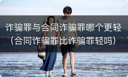 诈骗罪与合同诈骗罪哪个更轻（合同诈骗罪比诈骗罪轻吗）