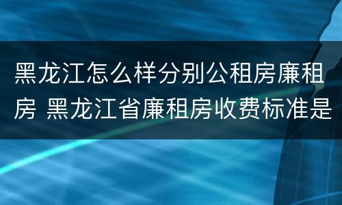 黑龙江怎么样分别公租房廉租房 黑龙江省廉租房收费标准是多少