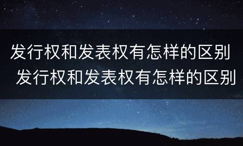 发行权和发表权有怎样的区别 发行权和发表权有怎样的区别和联系