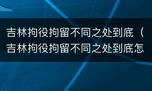 吉林拘役拘留不同之处到底（吉林拘役拘留不同之处到底怎么处理）