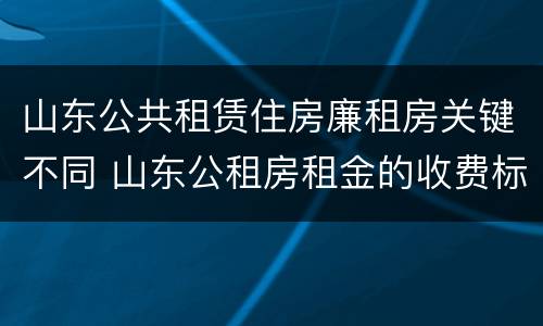 山东公共租赁住房廉租房关键不同 山东公租房租金的收费标准