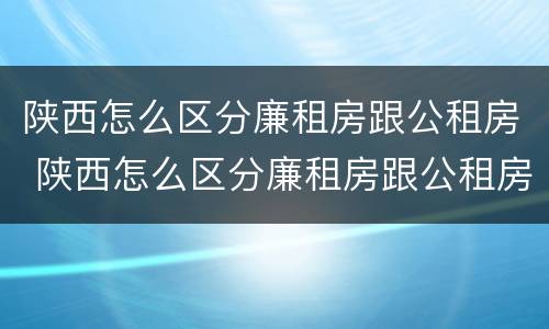 陕西怎么区分廉租房跟公租房 陕西怎么区分廉租房跟公租房的区别