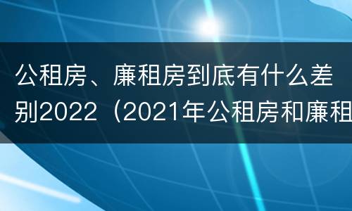 公租房、廉租房到底有什么差别2022（2021年公租房和廉租房有什么区别）