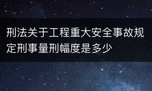 刑法关于工程重大安全事故规定刑事量刑幅度是多少