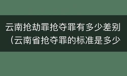 云南抢劫罪抢夺罪有多少差别（云南省抢夺罪的标准是多少?）