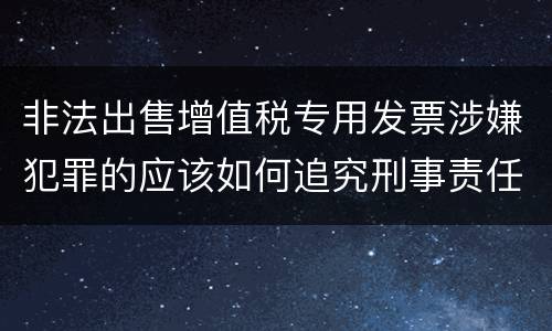非法出售增值税专用发票涉嫌犯罪的应该如何追究刑事责任