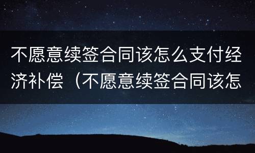 不愿意续签合同该怎么支付经济补偿（不愿意续签合同该怎么支付经济补偿款）