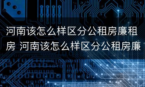 河南该怎么样区分公租房廉租房 河南该怎么样区分公租房廉租房和住宅