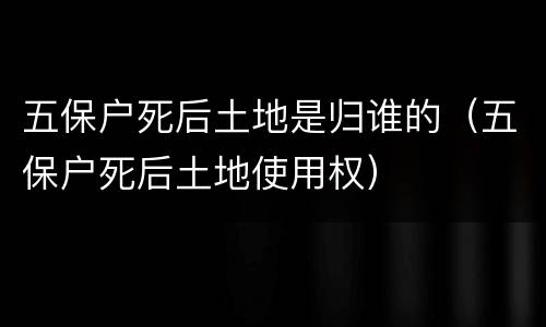 五保户死后土地是归谁的（五保户死后土地使用权）