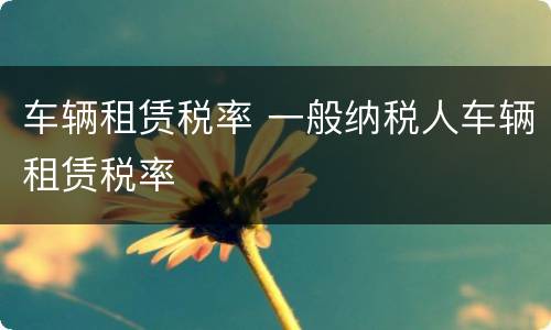 车辆租赁税率 一般纳税人车辆租赁税率