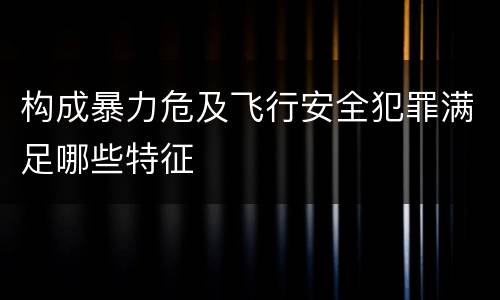 构成暴力危及飞行安全犯罪满足哪些特征