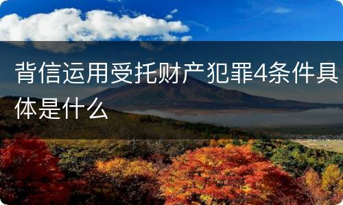 背信运用受托财产犯罪4条件具体是什么