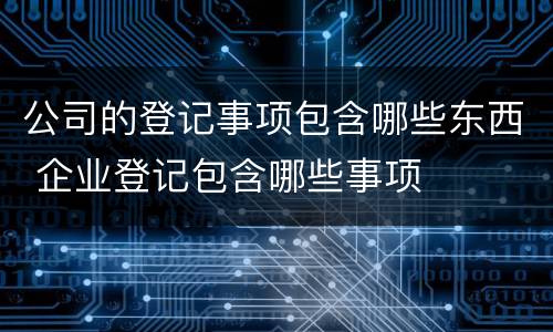 公司的登记事项包含哪些东西 企业登记包含哪些事项