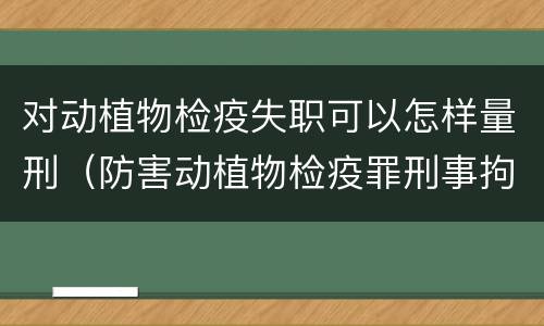 对动植物检疫失职可以怎样量刑（防害动植物检疫罪刑事拘留会被判刑吗）
