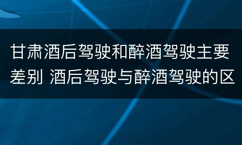 甘肃酒后驾驶和醉酒驾驶主要差别 酒后驾驶与醉酒驾驶的区别