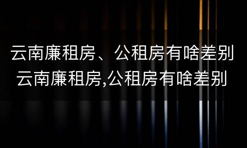 云南廉租房、公租房有啥差别 云南廉租房,公租房有啥差别吗