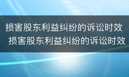损害股东利益纠纷的诉讼时效 损害股东利益纠纷的诉讼时效是