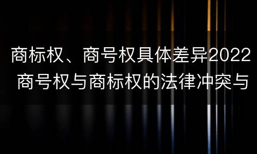 商标权、商号权具体差异2022 商号权与商标权的法律冲突与解决