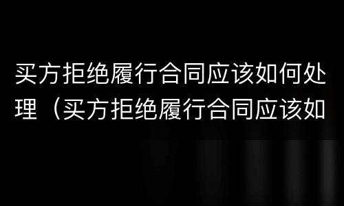 买方拒绝履行合同应该如何处理（买方拒绝履行合同应该如何处理呢）