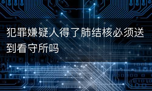 犯罪嫌疑人得了肺结核必须送到看守所吗