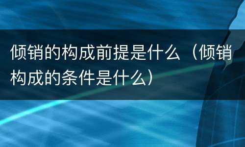 倾销的构成前提是什么（倾销构成的条件是什么）