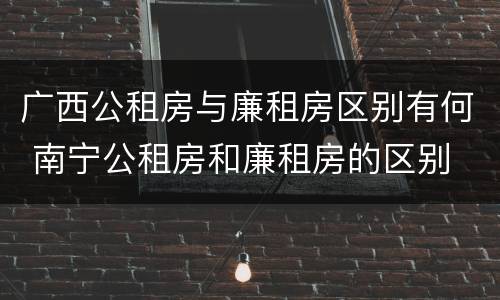 广西公租房与廉租房区别有何 南宁公租房和廉租房的区别