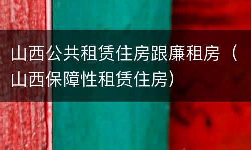 山西公共租赁住房跟廉租房（山西保障性租赁住房）