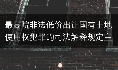 最高院非法低价出让国有土地使用权犯罪的司法解释规定主要内容