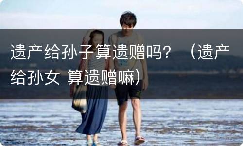 遗产给孙子算遗赠吗？（遗产给孙女 算遗赠嘛）