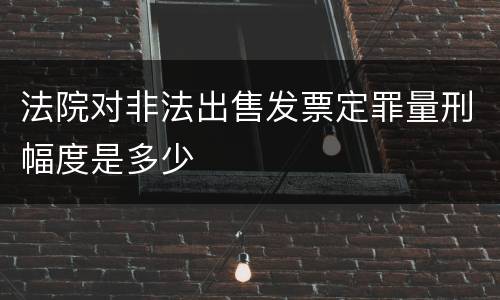 法院对非法出售发票定罪量刑幅度是多少