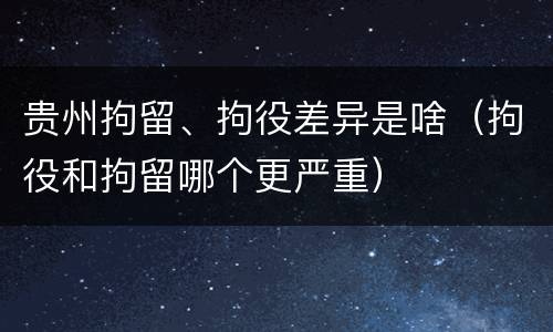 贵州拘留、拘役差异是啥（拘役和拘留哪个更严重）