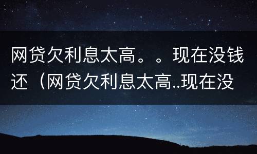 网贷欠利息太高。。现在没钱还（网贷欠利息太高..现在没钱还怎么办）