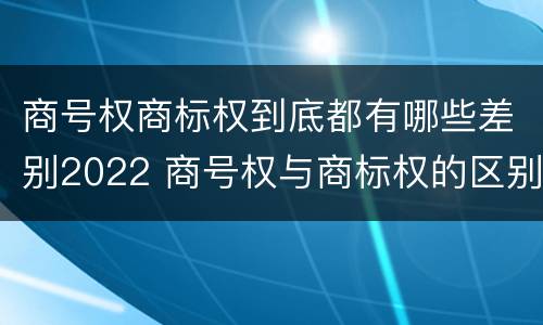 商号权商标权到底都有哪些差别2022 商号权与商标权的区别