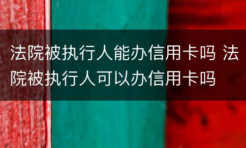 法院被执行人能办信用卡吗 法院被执行人可以办信用卡吗