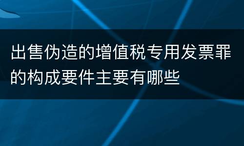 出售伪造的增值税专用发票罪的构成要件主要有哪些