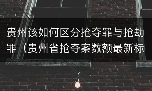 贵州该如何区分抢夺罪与抢劫罪（贵州省抢夺案数额最新标准）