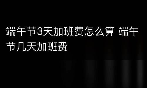 端午节3天加班费怎么算 端午节几天加班费