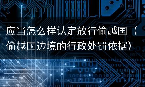 应当怎么样认定放行偷越国（偷越国边境的行政处罚依据）