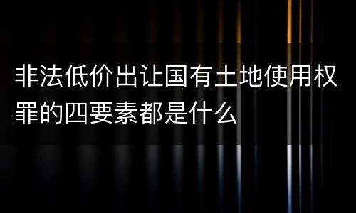 非法低价出让国有土地使用权罪的四要素都是什么